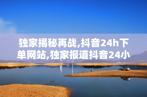 独家揭秘再战,抖音24h下单网站,独家报道抖音24小时极速下单网站全新上线，购物从此更轻松！